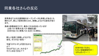 同業各社さんの反応
photo by koji Narumi
日本中央バスさん
ただいま鋭意制作中！
（がんばってー！）
群馬県の「公共交通情報のオープンデータ化事業」があるにも
関わらず、新しい技術を取り入れ、挑戦しようとする会社があり
ます。
高崎・前橋地区だけで、乗合バスは6社走っています
　　上信バス・群馬中央バス・関越交通・
　　日本中央バス・群馬バス・永井バス(弊社)、
新しい技術に挑戦しようとする
会社、そうでない会社…
今後「GTFS-RT」が流行るかも
よ？
それが「なに」か、わかる？
すぐに対応できる？？
 