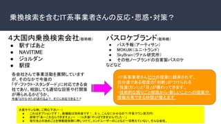 乗換検索を含むＩＴ系事業者さんの反応・思惑・対策？
４大国内乗換検索会社(敬称略）
● 駅すぱあと
● NAVITIME
● ジョルダン
● 駅探
各会社さんで事業活動を展開しています
が、そのなかで今後の
「デ・ファクト・スタンダード」に対応できる会
社であり、相談しても適切な回答や打開策
が得られるかどうか。
今後「GTFS-RT」が流行るよ？　すぐに対応できる？？
大変キケンな例、ご用心下さい…）
● これはオプションです！、新機能は別料金です！、えっ、こんなにかかるの？(平気でウン百万円)
● 即答で「あーこれならできますよ」→　…1ヵ月後「やっぱできませんでした…」
● 取引先との決めごとを情報提供側に押しつけて、エンドユーザーのことなど一切考えていない、そんな会社。
バスロケブランド(敬称略）
● バス予報（アーティサン）
● MOKUIK（ユニ・トランド）
● SkyBrain（ヴァル研究所）
● その他ノーブランドの自家製バスロケ
などなど
・IT系事業者さんだけの提案に翻弄されず、
自分達である程度の「判断」がつけられる
「技量(カン)」と「目」が備わってきます。
・技術的な困りごと相談から・新しいことへの提案や
情報共有できる仲間が増えます
 