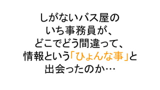 しがないバス屋の
いち事務員が、
どこでどう間違って、
情報という「ひょんな事」と
出会ったのか…
 