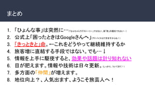 まとめ
1. 「ひょんな事」は突然に…(「なんちゃらラブストーリー」ではない、某「歌」の題名でもない…)
2. 公式上「困ったときはGoogleさんへ」(アドバイスはできますからね！)
3. 「きっときと」命。←これをどうやって継続維持するか
4. 旅客増に直結する手段ではない。でも…↓
5. 情報を上手に駆使すると、効果や話題は計り知れない
6. 目が肥えます。情報や技術は日々更新。(しっかり、ついてきて！)
7. 多方面の「仲間」が増えます。
8. 地位向上？、人気出ます、ようこそ旅芸人へ！
 