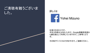 ご清聴有難うございま
した。
詳しくは
Yohei Mizuno
仕事ネタばかりです。
今年3月頃はじめましたので、 Google掲載前夜頃か
ら備忘録として利用していますので、ご参考にどう
ぞ。
その他アドバイスはできますので、ご連絡ください。
 