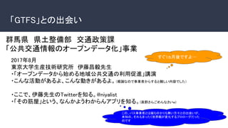 「GTFS」との出会い
群馬県　県土整備部　交通政策課
「公共交通情報のオープンデータ化」事業
2017年8月
東京大学生産技術研究所　伊藤昌毅先生
・「オープンデータから始める地域公共交通の利用促進」講演
・こんな活動があるよ、こんな動きがあるよ。（概論なので事業者からすると難しい内容でした）
・ここで、伊藤先生のTwitterを知る。@niyalist
・「その筋屋」という、なんかようわからんアプリを知る。(高野さんごめんなさいw)
すぐ1ヵ月後ですよ…
この、バス事業者とは縁もゆかりも無い方々との出会いが、
未知の、それもまったく世界観が変化するプロローグだった
のです
 