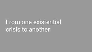 From one existential
crisis to another
 