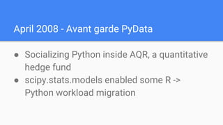 April 2008 - Avant garde PyData
● Socializing Python inside AQR, a quantitative
hedge fund
● scipy.stats.models enabled some R ->
Python workload migration
 