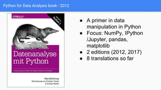 Python for Data Analysis book - 2012
● A primer in data
manipulation in Python
● Focus: NumPy, IPython
/Jupyter, pandas,
matplotlib
● 2 editions (2012, 2017)
● 8 translations so far
 