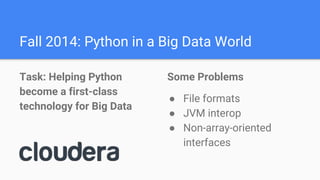 Fall 2014: Python in a Big Data World
Task: Helping Python
become a first-class
technology for Big Data
Some Problems
● File formats
● JVM interop
● Non-array-oriented
interfaces
 