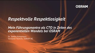 Respektvolle Respektlosigkeit
Mein Führungsmantra als CTO in Zeiten des
exponentiellen Wandels bei OSRAM
Dr. Stefan Kampmann
Vorstand Technik, OSRAM AG
 