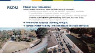 Integral water management
Custom rainwater management plan at the level of a specific municipality
- Inventory of piping network, ditches and waterways, hydrography, bottlenecks
- Consider separate vs. optimized combined sewer system
- Identify and designate specific plots for green roofs, infiltration, buffering, drainage, …
- Scenario analysis to test system reliability (rain events, river water levels)
- Municipality takes over management of private ditches
 Avoid water nuisance (flooding, drought)
 Increase water visibility in the landscape (recreational value)
R&D&I
 