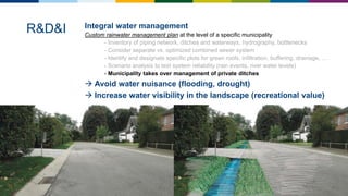 Integral water management
Custom rainwater management plan at the level of a specific municipality
- Inventory of piping network, ditches and waterways, hydrography, bottlenecks
- Consider separate vs. optimized combined sewer system
- Identify and designate specific plots for green roofs, infiltration, buffering, drainage, …
- Scenario analysis to test system reliability (rain events, river water levels)
- Municipality takes over management of private ditches
 Avoid water nuisance (flooding, drought)
 Increase water visibility in the landscape (recreational value)
R&D&I
 