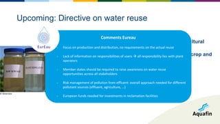 - Directive proposed on 28 May 2018
- Encourage reuse of WWTP effluent for agricultural
irrigation, if relevant
- Minimal quality requirements (depending on crop and
irrigation system)
Upcoming: Directive on water reuse
© Wateralex
Comments Eureau
- Focus on production and distribution, no requirements on the actual reuse
- Lack of information on responsibilities of users  all responsibility lies with plant
operators
- Member states should be required to raise awareness on water reuse
opportunities across all stakeholders
- Risk management of pollution from effluent: overall approach needed for different
pollutant sources (effluent, agriculture, …)
- European funds needed for investments in reclamation facilities
 