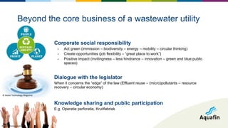 Corporate social responsibility
- Act green (immission – biodiversity – energy – mobility – circular thinking)
- Create opportunities (job flexibility – “great place to work”)
- Positive impact (invitingness – less hindrance – innovation – green and blue public
spaces)
Dialogue with the legislator
When it concerns the “edge” of the law (Effluent reuse – (micro)pollutants – resource
recovery – circular economy)
Knowledge sharing and public participation
E.g. Operatie perforatie, Kruitfabriek
Beyond the core business of a wastewater utility
© Water Technology Magazine
© JGR Communications
 