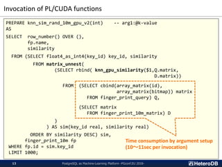 Invocation of PL/CUDA functions
PostgreSQL as Machine-Learning Platform -PGconf.EU 2018-13
PREPARE knn_sim_rand_10m_gpu_v2(int) -- arg1:@k-value
AS
SELECT row_number() OVER (),
fp.name,
similarity
FROM (SELECT float4_as_int4(key_id) key_id, similarity
FROM matrix_unnest(
(SELECT rbind( knn_gpu_similarity($1,Q.matrix,
D.matrix))
FROM (SELECT cbind(array_matrix(id),
array_matrix(bitmap)) matrix
FROM finger_print_query) Q,
(SELECT matrix
FROM finger_print_10m_matrix) D
)
) AS sim(key_id real, similarity real)
ORDER BY similarity DESC) sim,
finger_print_10m fp
WHERE fp.id = sim.key_id
LIMIT 1000;
Time consumption by argument setup
(10～11sec per invocation)
 