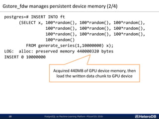 Gstore_fdw manages persistent device memory (2/4)
PostgreSQL as Machine-Learning Platform -PGconf.EU 2018-18
postgres=# INSERT INTO ft
(SELECT x, 100*random(), 100*random(), 100*random(),
100*random(), 100*random(), 100*random(),
100*random(), 100*random(), 100*random(),
100*random()
FROM generate_series(1,10000000) x);
LOG: alloc: preserved memory 440000320 bytes
INSERT 0 10000000
Acquired 440MB of GPU device memory, then
load the written data chunk to GPU device
 