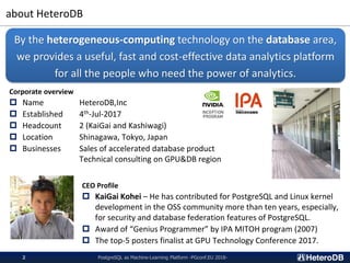 about HeteroDB
PostgreSQL as Machine-Learning Platform -PGconf.EU 2018-2
Corporate overview
 Name HeteroDB,Inc
 Established 4th-Jul-2017
 Headcount 2 (KaiGai and Kashiwagi)
 Location Shinagawa, Tokyo, Japan
 Businesses Sales of accelerated database product
Technical consulting on GPU&DB region
By the heterogeneous-computing technology on the database area,
we provides a useful, fast and cost-effective data analytics platform
for all the people who need the power of analytics.
CEO Profile
 KaiGai Kohei – He has contributed for PostgreSQL and Linux kernel
development in the OSS community more than ten years, especially,
for security and database federation features of PostgreSQL.
 Award of “Genius Programmer” by IPA MITOH program (2007)
 The top-5 posters finalist at GPU Technology Conference 2017.
 