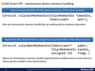 CUDA Driver API - Interprocess device memory handling
PostgreSQL as Machine-Learning Platform -PGconf.EU 2018-23
CUresult cuIpcGetMemHandle(CUipcMemHandle *pHandle,
CUdeviceptr dptr);
Gets an interprocess memory handle for an existing device memory allocation.
CUresult cuIpcOpenMemHandle(CUdeviceptr* pdptr,
CUipcMemHandle handle,
unsigned int flags )
Opens an interprocess memory handle exported from another process and returns a
device pointer usable in the local process.
Gets a unique identifier of GPU device memory at the owner process
Opens the GPU device memory using the unique identifier at the other process
 