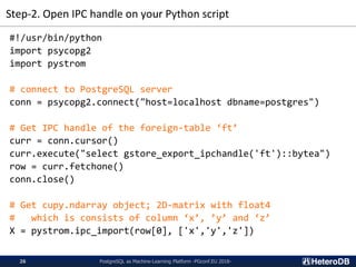 Step-2. Open IPC handle on your Python script
PostgreSQL as Machine-Learning Platform -PGconf.EU 2018-26
#!/usr/bin/python
import psycopg2
import pystrom
# connect to PostgreSQL server
conn = psycopg2.connect("host=localhost dbname=postgres")
# Get IPC handle of the foreign-table ‘ft’
curr = conn.cursor()
curr.execute("select gstore_export_ipchandle('ft')::bytea")
row = curr.fetchone()
conn.close()
# Get cupy.ndarray object; 2D-matrix with float4
# which is consists of column ‘x’, ’y’ and ‘z’
X = pystrom.ipc_import(row[0], ['x','y','z'])
 