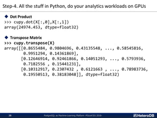 Step-4. All the stuff in Python, do your analytics workloads on GPUs
PostgreSQL as Machine-Learning Platform -PGconf.EU 2018-28
◆ Dot Product
>>> cupy.dot(X[:,0],X[:,1])
array(24974.453, dtype=float32)
◆ Transpose Matrix
>>> cupy.transpose(X)
array([[0.8655484, 0.9804696, 0.43135548, ..., 0.58545816,
0.9951294, 0.14361869],
[0.12646914, 0.92461866, 0.14051293, ..., 0.5793936,
0.7182556 , 0.15441231],
[0.10312917, 0.2307432 , 0.6121663 , ..., 0.78983736,
0.19550513, 0.38183048]], dtype=float32)
 