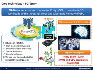 Friday 11:50 - 12:40
NVME and GPU accelerates
PostgreSQL
Features of RDBMS
✓ High-availability / Clustering
✓ DB administration and backup
✓ Transaction control
✓ BI and visualization
➔ We can use the products that
support PostgreSQL as-is.
Core technology – PG-Strom
PG-Strom: An extension module for PostgreSQL, to accelerate SQL
workloads by the thousands cores and wide-band memory of GPU.
GPU
Big-data Analytics
PG-Strom
PostgreSQL as Machine-Learning Platform -PGconf.EU 2018-3
Machine-learning & Statistics
 