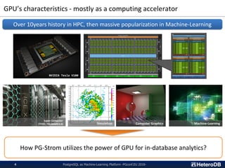 GPU’s characteristics - mostly as a computing accelerator
PostgreSQL as Machine-Learning Platform -PGconf.EU 2018-4
Over 10years history in HPC, then massive popularization in Machine-Learning
NVIDIA Tesla V100
Super Computer
(TITEC; TSUBAME3.0) Computer Graphics Machine-Learning
How PG-Strom utilizes the power of GPU for in-database analytics?
Simulation
 