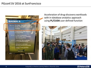 PGconf.SV 2016 at SunFrancisco
PostgreSQL as Machine-Learning Platform -PGconf.EU 2018-6
Acceleration of drug-discovery workloads
with in-database analytics approach
using PL/CUDA user defined function
 