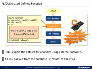 PL/CUDA Used Defined Function
PostgreSQL as Machine-Learning Platform -PGconf.EU 2018-7
Result
Scan
Pre-Process
Analytics
Post-ProcessCREATE FUNCTION
my_logic(int, real[], real[])
RETURNS real[]
AS $$
$$ LANGUAGE ‘plcuda’;
Custom CUDA C code block
(runs on GPU device)
▌Don’t export the dataset for analytics using external software.
▌All you pull out from the database is “result” of analytics.
 