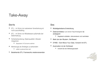 Take-Away
Don‘ts
• ETL – im Sinne von satzweiser Verarbeitung ist
nicht zukunftsfähig
• ETL – im Sinne von Middleware außerhalb der
Datenhaltung
• Fehlerbehandlung, Datenqualität in Muster
integrieren
• Separation of Concerns wahren
• Werkzeuge als Strategie zu behandeln
• sollten austauschbar sein
• Bestehende ETL Frameworks wiederverwenden
Dos
• Modellgetriebene Entwicklung
• Datenarchitektur und deren Nachhaltigkeit ist
strategisch
• Regelwerk aufstellen, dokumentieren und nachhalten
• Bleib bei den Mustern, Set-Based
• DYMD - Dont Move Your Data, Vorsicht mit ETL
• Automation ist der Schlüssel
• Vorsicht bei der Werkzeugauswahl
 