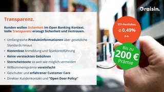 Transparenz.
Kunden wollen Sicherheit im Open Banking Kontext.
Volle Transparenz erzeugt Sicherheit und Vertrauen.
• Umfangreiche Produktinformationen über gesetzliche
Standards hinaus
• Kostenlose Anmeldung und Sparkontoführung
• Keine versteckten Gebühren
• Sternchentexte so weit wie möglich vermeiden
• Willkommensprämie vereinfacht
• Geschulter und erfahrener Customer Care
• Direkter Kundenkontakt und “Open Door Policy”
ETF-Portfolios:
Ø 0,49%
p.a.
 