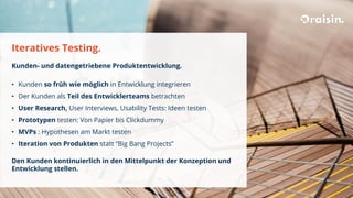 Iteratives Testing.
Kunden- und datengetriebene Produktentwicklung.
• Kunden so früh wie möglich in Entwicklung integrieren
• Der Kunden als Teil des Entwicklerteams betrachten
• User Research, User Interviews, Usability Tests: Ideen testen
• Prototypen testen: Von Papier bis Clickdummy
• MVPs : Hypothesen am Markt testen
• Iteration von Produkten statt “Big Bang Projects”
Den Kunden kontinuierlich in den Mittelpunkt der Konzeption und
Entwicklung stellen.
 