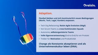 Adaption.
Flexibel bleiben und sich kontinuierlich neuen Bedingungen
(Markt, Tech, Legal, Kunden) anpassen.
• Tech Org Refactoring: Raisin Agile Evolution (RAgE)
• Von Scrum-Teams zu cross-funktionalen Squads
• Autonome, selbstorganisierte Teams
• Volle Eigenverantwortung (End-to-End) für ein Produkt
• Treiber für Motivation und Produktivität
Change als Konstante akzeptieren und als
Unternehmenskultur leben (DNA).
 
