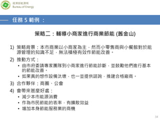經濟部能源局
Bureau of Energy
34
策略二：輔導小商家進行商業節能 (舊金山)
任務 5 範例 ：
1) 策略背景：本市商業以小商家為主，然而小零售商與小餐館對於能
源管理的知識不足，無法積極有效作節能改善。
2) 推動方式：
• 由市府委請專家團隊到小商家進行節能診斷，並鼓勵他們進行基本
的節能改善。
• 如果真的想作設備汰壞，也一並提供諮詢，推建合格廠商。
3) 合作夥伴：商圈、公會
4) 會帶來甚麼好處：
• 減少本市能源消費
• 作為市民節能的表率，有擴散效益
• 增加本身節能服務業的商機
 