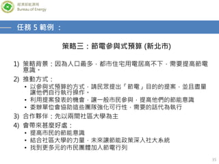 經濟部能源局
Bureau of Energy
35
策略三：節電參與式預算 (新北市)
任務 5 範例 ：
1) 策略背景：因為人口最多，都市住宅用電居高不下，需要提高節電
意識。
2) 推動方式：
• 以參與式預算的方式，請民眾提出「節電」目的的提案，並且盡量
讓他們自行執行操作。
• 利用提案發表的機會，讓一般市民參與，提高他們的節能意識
• 委辦單位會協助這些團隊強化可行性，需要的話代為執行
3) 合作夥伴：先以兩間社區大學為主
4) 會帶來甚麼好處：
• 提高市民的節能意識
• 結合社區大學的力量，未來讓節能政策深入社大系統
• 找到更多元的市民團體加入節電行列
 