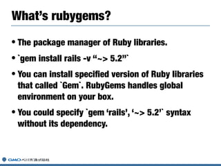 • The package manager of Ruby libraries.
• `gem install rails -v “~> 5.2”`
• You can install speciﬁed version of Ruby libraries
that called `Gem`. RubyGems handles global
environment on your box.
• You could specify `gem ‘rails’, ‘~> 5.2’` syntax
without its dependency.
What’s rubygems?
 