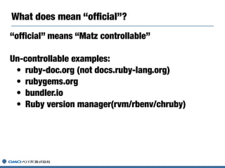 What does mean “ofﬁcial”?
“official” means “Matz controllable”
Un-controllable examples:
• ruby-doc.org (not docs.ruby-lang.org)
• rubygems.org
• bundler.io
• Ruby version manager(rvm/rbenv/chruby)
 