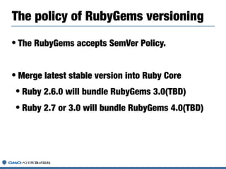 • The RubyGems accepts SemVer Policy.
• Merge latest stable version into Ruby Core
• Ruby 2.6.0 will bundle RubyGems 3.0(TBD)
• Ruby 2.7 or 3.0 will bundle RubyGems 4.0(TBD)
The policy of RubyGems versioning
 