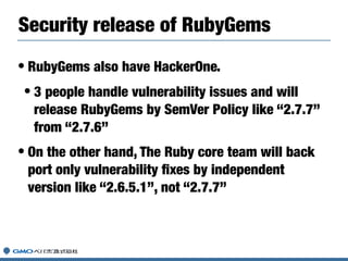 • RubyGems also have HackerOne.
• 3 people handle vulnerability issues and will
release RubyGems by SemVer Policy like “2.7.7”
from “2.7.6”
• On the other hand, The Ruby core team will back
port only vulnerability ﬁxes by independent
version like “2.6.5.1”, not “2.7.7”
Security release of RubyGems
 