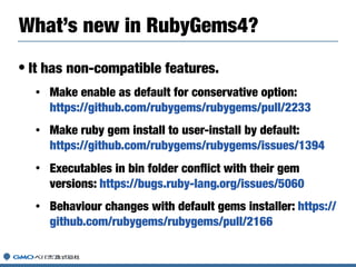 • It has non-compatible features.
• Make enable as default for conservative option:
https://github.com/rubygems/rubygems/pull/2233
• Make ruby gem install to user-install by default:
https://github.com/rubygems/rubygems/issues/1394
• Executables in bin folder conﬂict with their gem
versions: https://bugs.ruby-lang.org/issues/5060
• Behaviour changes with default gems installer: https://
github.com/rubygems/rubygems/pull/2166
What’s new in RubyGems4?
 