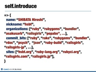 self.introduce
=> {
name: “SHIBATA Hiroshi”,
nickname: “hsbt”,
organizations: [“ruby”, “rubygems”, “bundler”,
“asakusarb”, “railsgirls”, “pepabo”, …],
commit_bits: [“ruby”, “rake”, “rubygems”, “bundler”,
“rdoc”, “psych”, “json”, “ruby-build”, “railsgirls”,
“railsgirls-jp”, …],
sites: [“hsbt.org”, “ruby-lang.org”, “rubyci.org”,
“railsgirls.com”, “railsgirls.jp”],
}
 