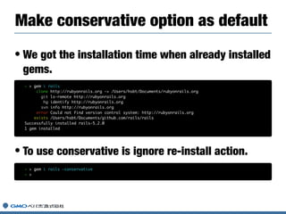 • We got the installation time when already installed
gems.
• To use conservative is ignore re-install action.
Make conservative option as default
~ > gem i rails
clone http://rubyonrails.org -> /Users/hsbt/Documents/rubyonrails.org
git ls-remote http://rubyonrails.org
hg identify http://rubyonrails.org
svn info http://rubyonrails.org
error Could not find version control system: http://rubyonrails.org
exists /Users/hsbt/Documents/github.com/rails/rails
Successfully installed rails-5.2.0
1 gem installed
~ > gem i rails —conservative
~ >
 