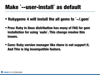 • Rubygems 4 will install the all gems to `~/.gem`
• Pros: Ruby in linux distribution has many of FAQ for gem
installation for using `sudo`. This change resolve this
issues.
• Cons: Ruby version manager like rbenv is not support it.
And This is big incompatible feature.
Make `--user-install` as default
 