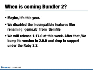 • Maybe, It’s this year.
• We disabled the incompatible features like
renaming `gems.rb` from `Gemﬁle`
• We will release 1.17.0 at this week. After that, We
bump its version to 2.0.0 and drop to support
under the Ruby 2.2.
When is coming Bundler 2?
 