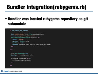 • Bundler was located rubygems repository as git
submodule
Bundler Integration(rubygems.rb)
if USE_BUNDLER_FOR_GEMDEPS
ENV["BUNDLE_GEMFILE"] ||= File.expand_path(path)
require 'rubygems/user_interaction'
Gem::DefaultUserInteraction.use_ui(ui) do
require "bundler"
@gemdeps = Bundler.setup
Bundler.ui = nil
@gemdeps.requested_specs.map(&:to_spec).sort_by(&:name)
end
else
rs = Gem::RequestSet.new
@gemdeps = rs.load_gemdeps path
rs.resolve_current.map do |s|
s.full_spec.tap(&:activate)
end
end
 