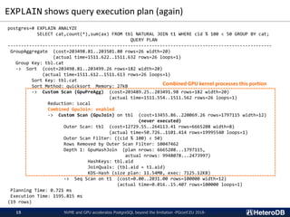 EXPLAIN shows query execution plan (again)
NVME and GPU accelerates PostgreSQL beyond the limitation -PGconf.EU 2018-15
postgres=# EXPLAIN ANALYZE
SELECT cat,count(*),sum(ax) FROM tbl NATURAL JOIN t1 WHERE cid % 100 < 50 GROUP BY cat;
QUERY PLAN
---------------------------------------------------------------------------------------------------
GroupAggregate (cost=203498.81..203501.80 rows=26 width=20)
(actual time=1511.622..1511.632 rows=26 loops=1)
Group Key: tbl.cat
-> Sort (cost=203498.81..203499.26 rows=182 width=20)
(actual time=1511.612..1511.613 rows=26 loops=1)
Sort Key: tbl.cat
Sort Method: quicksort Memory: 27kB
-> Custom Scan (GpuPreAgg) (cost=203489.25..203491.98 rows=182 width=20)
(actual time=1511.554..1511.562 rows=26 loops=1)
Reduction: Local
Combined GpuJoin: enabled
-> Custom Scan (GpuJoin) on tbl (cost=13455.86..220069.26 rows=1797115 width=12)
(never executed)
Outer Scan: tbl (cost=12729.55..264113.41 rows=6665208 width=8)
(actual time=50.726..1101.414 rows=19995540 loops=1)
Outer Scan Filter: ((cid % 100) < 50)
Rows Removed by Outer Scan Filter: 10047462
Depth 1: GpuHashJoin (plan nrows: 6665208...1797115,
actual nrows: 9948078...2473997)
HashKeys: tbl.aid
JoinQuals: (tbl.aid = t1.aid)
KDS-Hash (size plan: 11.54MB, exec: 7125.12KB)
-> Seq Scan on t1 (cost=0.00..2031.00 rows=100000 width=12)
(actual time=0.016..15.407 rows=100000 loops=1)
Planning Time: 0.721 ms
Execution Time: 1595.815 ms
(19 rows)
Combined GPU kernel processes this portion
 