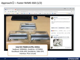 Approach① – Faster NVME-SSD (1/2)
Intel DC P4600 (2.0TB, HHHL)
SeqRead: 3200MB/s, SeqWrite: 1575MB/s
RandRead: 610k IOPS, RandWrite: 196k IOPS
Interface: PCIe 3.0 (x4)
NVME and GPU accelerates PostgreSQL beyond the limitation -PGconf.EU 2018-27
May I pull out the maximum performance of
them?
 