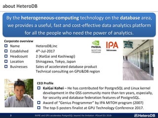 about HeteroDB
NVME and GPU accelerates PostgreSQL beyond the limitation -PGconf.EU 2018-3
Corporate overview
 Name HeteroDB,Inc
 Established 4th-Jul-2017
 Headcount 2 (KaiGai and Kashiwagi)
 Location Shinagawa, Tokyo, Japan
 Businesses Sales of accelerated database product
Technical consulting on GPU&DB region
By the heterogeneous-computing technology on the database area,
we provides a useful, fast and cost-effective data analytics platform
for all the people who need the power of analytics.
CEO Profile
 KaiGai Kohei – He has contributed for PostgreSQL and Linux kernel
development in the OSS community more than ten years, especially,
for security and database federation features of PostgreSQL.
 Award of “Genius Programmer” by IPA MITOH program (2007)
 The top-5 posters finalist at GPU Technology Conference 2017.
 
