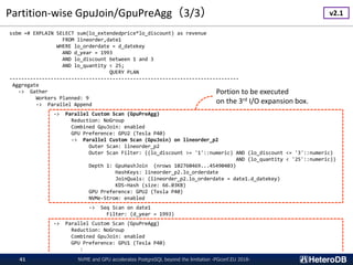 Partition-wise GpuJoin/GpuPreAgg（3/3）
NVME and GPU accelerates PostgreSQL beyond the limitation -PGconf.EU 2018-41
ssbm =# EXPLAIN SELECT sum(lo_extendedprice*lo_discount) as revenue
FROM lineorder,date1
WHERE lo_orderdate = d_datekey
AND d_year = 1993
AND lo_discount between 1 and 3
AND lo_quantity < 25;
QUERY PLAN
------------------------------------------------------------------------------
Aggregate
-> Gather
Workers Planned: 9
-> Parallel Append
-> Parallel Custom Scan (GpuPreAgg)
Reduction: NoGroup
Combined GpuJoin: enabled
GPU Preference: GPU2 (Tesla P40)
-> Parallel Custom Scan (GpuJoin) on lineorder_p2
Outer Scan: lineorder_p2
Outer Scan Filter: ((lo_discount >= '1'::numeric) AND (lo_discount <= '3'::numeric)
AND (lo_quantity < '25'::numeric))
Depth 1: GpuHashJoin (nrows 102760469...45490403)
HashKeys: lineorder_p2.lo_orderdate
JoinQuals: (lineorder_p2.lo_orderdate = date1.d_datekey)
KDS-Hash (size: 66.03KB)
GPU Preference: GPU2 (Tesla P40)
NVMe-Strom: enabled
-> Seq Scan on date1
Filter: (d_year = 1993)
-> Parallel Custom Scan (GpuPreAgg)
Reduction: NoGroup
Combined GpuJoin: enabled
GPU Preference: GPU1 (Tesla P40)
:
Portion to be executed
on the 3rd I/O expansion box.
v2.1
 