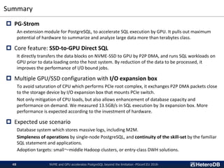 Summary
NVME and GPU accelerates PostgreSQL beyond the limitation -PGconf.EU 2018-48
 PG-Strom
An extension module for PostgreSQL, to accelerate SQL execution by GPU. It pulls out maximum
potential of hardware to summarize and analyze large data more than terabytes class.
 Core feature: SSD-to-GPU Direct SQL
It directly transfers the data blocks on NVME-SSD to GPU by P2P DMA, and runs SQL workloads on
GPU prior to data loading onto the host system. By reduction of the data to be processed, it
improves the performance of I/O bound jobs.
 Multiple GPU/SSD configuration with I/O expansion box
To avoid saturation of CPU which performs PCIe root complex, it exchanges P2P DMA packets close
to the storage device by I/O expansion box that mounts PCIe switch.
Not only mitigation of CPU loads, but also allows enhancement of database capacity and
performance on demand. We measured 13.5GB/s in SQL execution by 3x expansion box. More
performance is expected according to the investment of hardware.
 Expected use scenario
Database system which stores massive logs, including M2M.
Simpleness of operations by single-node PostgreSQL, and continuity of the skill-set by the familiar
SQL statement and applications.
Adoption targets: small〜middle Hadoop clusters, or entry-class DWH solutions.
 
