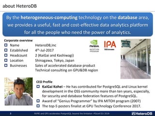 about HeteroDB
NVME and GPU accelerates PostgreSQL beyond the limitation -PGconf.EU 2018-3
Corporate overview
 Name Heter...