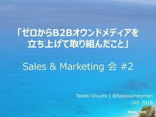 #sam_nest
「ゼロからB2Bオウンドメディアを
立ち上げて取り組んだこと」
Sales & Marketing 会 #2
Takeki Oizumi | @beajourneyman
Oct 2018
 