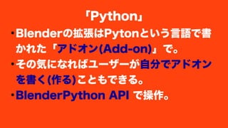 ●
Blenderの拡張はPytonという言語で書
かれた「アドオン(Add-on)」で。
●
その気になればユーザーが自分でアドオン
を書く(作る)こともできる。
●
BlenderPython API で操作。
「Python」
 