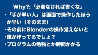 ●
「手が早い人」は画面で操作したほう
が早い（そのまま）
●
その前にBlenderの操作覚えないと
●
誰か作ってるでしょ？
●
プログラムの勉強とか時間かかる
Why?:「必要なければ書くな」
 